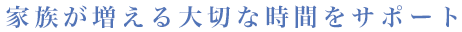 家族が増える大切な時間をサポート