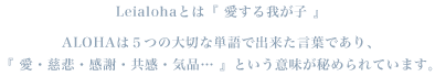 Leialohaとは『 愛する我が⼦ 』ALOHAは５つの大切な単語で出来た言葉であり、『 愛・慈悲・感謝・共感・気品… 』という意味が秘められています。