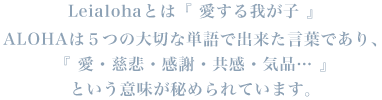 Leialohaとは『 愛する我が⼦ 』ALOHAは５つの大切な単語で出来た言葉であり、『 愛・慈悲・感謝・共感・気品… 』という意味が秘められています。